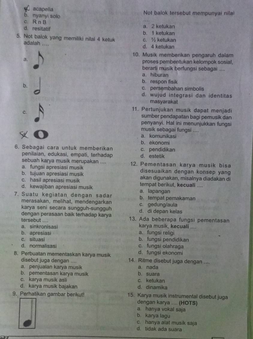 acapella Not balok tersebut mempunyai nilai
b. nyanyi solo
c. R n B
d.resitatif a. 2 ketukan
b. 1 ketukan
5. Not balok yang memiliki nilai 4 ketuk c. ½ ketukan
adalah ....
d. 4 ketukan
10. Musik memberikan pengaruh dalam
a.
proses pembentukan kelompok sosial,
berarti musik berfungsi sebagai ....
a. hiburan
b. respon fisik
b.
c. persembahan simbolis
d. wujud integrasi dan identitas
masyarakat
11. Pertunjukan musik dapat menjadi
C.
sumber pendapatan bagi pemusik dan
penyanyi. Hal ini menunjukkan fungsi
musik sebagai fungsi ....
a. komunikasi
b. ekonomi
6. Sebagai cara untuk memberikan c. pendidikan
penilaian, edukasi, empati, terhadap d. estetik
sebuah karya musik merupakan .... 12. Pementasan karya musik bisa
a. fungsi apresiasi musik disesuaikan dengan konsep yang
b. tujuan apresiasi musik akan digunakan, misalnya diadakan di
c. hasil apresiasi musik tempat berikut, kecuali ....
d. kewajiban apresiasi musik a.lapangan
7. Suatu kegiatan dengan sadar b. tempat pemakaman
merasakan, melihat, mendengarkan c. gedung/aula
karya seni secara sungguh-sungguh d. di depan kelas
dengan perasaan baik terhadap karya 13. Ada beberapa fungsi pementasan
tersebut ....
a. sinkronisasi karya musik, kecuali ....
b. apresiasi a. fungsi religi
c. situasi b. fungsi pendidikan
d. normalisasi c. fungsi olahraga
8. Perbuatan mementaskan karya musik d. fungsi ekonomi
disebut juga dengan ....
14. Ritme disebut juga dengan ....
a. penjualan karya musik a. nada
b. pementasan karya musik b. suara
c. karya musik asli c. ketukan
d. karya musik bajakan d. dinamika
9. Perhatikan gambar berikut! 15. Karya musik instrumental disebut juga
dengan karya .... (HOTS)
a. hanya vokal saja
b. karya lagu
c. hanya alat musik saja
d. tidak ada suara