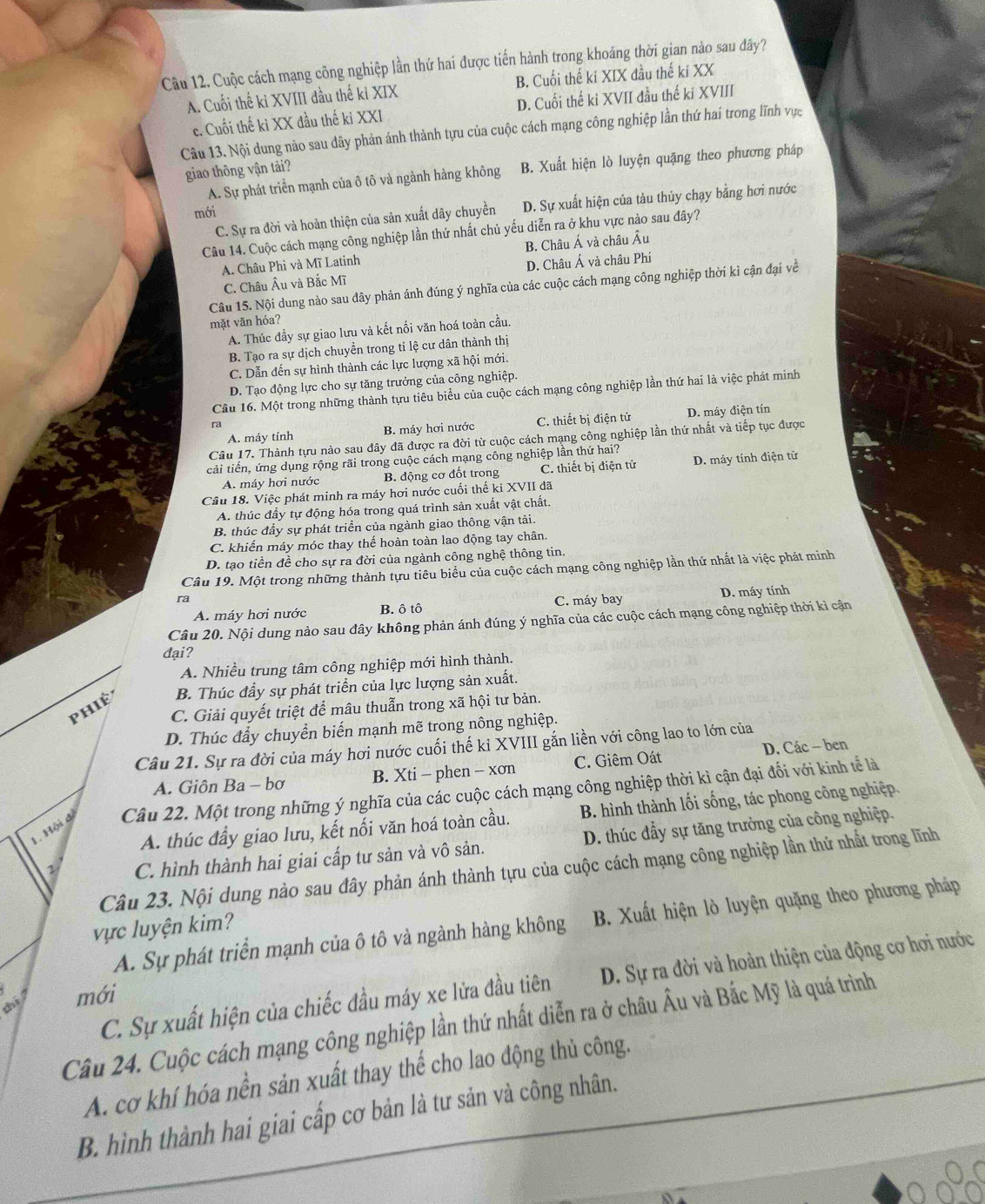 Cuộc cách mạng công nghiệp lần thứ haí được tiến hành trong khoáng thời gian nào sau đây?
A. Cuối thế kỉ XVIII đầu thế kỉ XIX B. Cuối thế ki XIX đầu thế kí XX
c. Cuối thế kỉ XX đầu thế kỉ XXI D. Cuối thế ki XVII đầu thế kỉ XVIII
Câu 13. Nội dung nảo sau dây phản ánh thành tựu của cuộc cách mạng công nghiệp lần thứ hai trong lĩnh vực
giao thông vận tải?
A. Sự phát triển mạnh của ô tô và ngành hàng không B. Xuất hiện lò luyện quặng theo phương pháp
C. Sự ra đời và hoàn thiện của sản xuất dây chuyền D. Sự xuất hiện của tàu thủy chạy bằng hơi nước
mới
Câu 14. Cuộc cách mạng công nghiệp lần thứ nhất chủ yếu diễn ra ở khu vực nào sau đây?
A. Châu Phi và Mĩ Latinh B. Châu Á và châu Âu
C. Châu Âu và Bắc Mĩ D. Châu Á và châu Phi
Câu 15. Nội dung nào sau đây phản ánh đúng ý nghĩa của các cuộc cách mạng công nghiệp thời kì cận đại về
mặt vān hóa?
A. Thúc đầy sự giao lưu và kết nối văn hoá toàn cầu.
B. Tạo ra sự dịch chuyền trong tỉ lệ cư dân thành thị
C. Dẫn đến sự hình thành các lực lượng xã hội mới.
D. Tạo động lực cho sự tăng trưởng của công nghiệp.
Câu 16. Một trong những thành tựu tiêu biểu của cuộc cách mạng công nghiệp lần thứ hai là việc phát minh
A. máy tính B. máy hơi nước C. thiết bị điện tử D. máy điện tín
ra
Câu 17. Thành tựu nào sau đây đã được ra đời từ cuộc cách mạng công nghiệp lần thứ nhất và tiếp tục được
cải tiến, ứng dụng rộng rãi trong cuộc cách mạng công nghiệp lần thứ hai?
A. máy hơi nước B. động cơ đốt trong C. thiết bị điện tử D. máy tính điện tử
Câu 18. Việc phát minh ra máy hơi nước cuối thế kỉ XVII đã
A. thúc đầy tự động hóa trong quá trình sản xuất vật chất.
B. thúc đầy sự phát triển của ngành giao thông vận tải.
C. khiến máy móc thay thế hoàn toàn lao động tay chân.
D. tạo tiền đề cho sự ra đời của ngành công nghệ thông tin.
Câu 19. Một trong những thành tựu tiêu biểu của cuộc cách mạng công nghiệp lần thứ nhất là việc phát minh
ra
A. máy hơi nước B. ô tô C. máy bay D. máy tính
Câu 20. Nội dung nào sau đây không phản ánh đúng ý nghĩa của các cuộc cách mạng công nghiệp thời kì cận
đại?
A. Nhiều trung tâm công nghiệp mới hình thành.
phié B. Thúc đầy sự phát triển của lực lượng sản xuất.
C. Giải quyết triệt để mâu thuẫn trong xã hội tư bản.
D. Thúc đẩy chuyển biến mạnh mẽ trong nông nghiệp.
Câu 21. Sự ra đời của máy hơi nước cuối thế ki XVIII gắn liền với công lao to lớn của
A. Giôn Ba - bơ B. Xti - phen - xơn C. Giêm Oát D. Các - ben
1. Hội đ Câu 22. Một trong những ý nghĩa của các cuộc cách mạng công nghiệp thời kỉ cận đại đối với kinh tế là
A. thúc đầy giao lưu, kết nối văn hoá toàn cầu. B. hình thành lối sống, tác phong công nghiệp.
1 C. hình thành hai giai cấp tư sản và vô sản. D. thúc đầy sự tăng trưởng của công nghiệp.
Câu 23. Nội dung nào sau đây phản ánh thành tựu của cuộc cách mạng công nghiệp lần thứ nhất trong lĩnh
A. Sự phát triển mạnh của ô tô và ngành hàng không B. Xuất hiện lò luyện quặng theo phương pháp
vực luyện kim?
C. Sự xuất hiện của chiếc đầu máy xe lửa đầu tiên D. Sự ra đời và hoàn thiện của động cơ hơi nước
thi mới
Câu 24. Cuộc cách mạng công nghiệp lần thứ nhất diễn ra ở châu Âu và Bắc Mỹ là quá trình
A. cơ khí hóa nền sản xuất thay thể cho lao động thủ công.
B. hình thành hai giai cấp cơ bản là tư sản và công nhân.