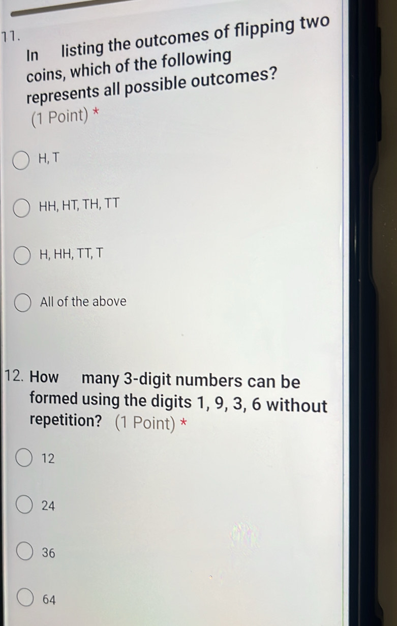 In listing the outcomes of flipping two
coins, which of the following
represents all possible outcomes?
(1 Point) *
H, T
HH, HT, TH, TT
H, HH, TT, T
All of the above
12. How many 3 -digit numbers can be
formed using the digits 1, 9, 3, 6 without
repetition? (1 Point) *
12
24
36
64