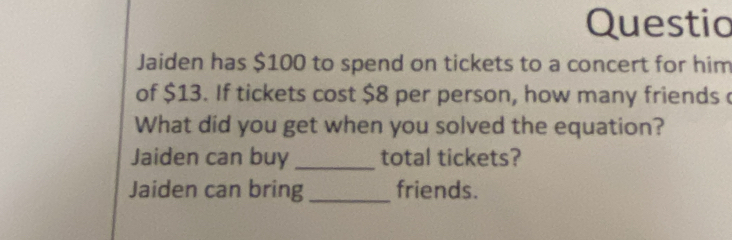 Questio 
Jaiden has $100 to spend on tickets to a concert for him 
of $13. If tickets cost $8 per person, how many friends c 
What did you get when you solved the equation? 
Jaiden can buy _total tickets? 
Jaiden can bring _friends.