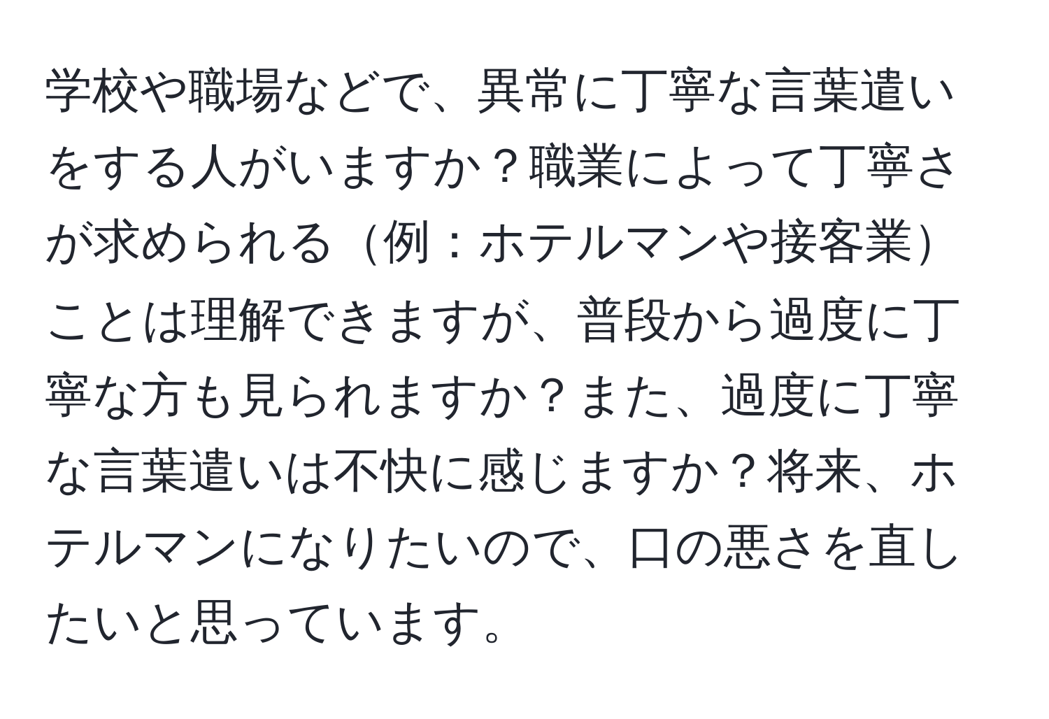 学校や職場などで、異常に丁寧な言葉遣いをする人がいますか？職業によって丁寧さが求められる例：ホテルマンや接客業ことは理解できますが、普段から過度に丁寧な方も見られますか？また、過度に丁寧な言葉遣いは不快に感じますか？将来、ホテルマンになりたいので、口の悪さを直したいと思っています。