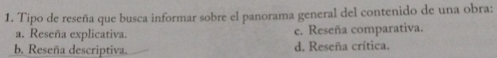 Tipo de reseña que busca informar sobre el panorama general del contenido de una obra:
a. Reseña explicativa. c. Reseña comparativa.
b. Reseña descriptiva. d. Reseña crítica.