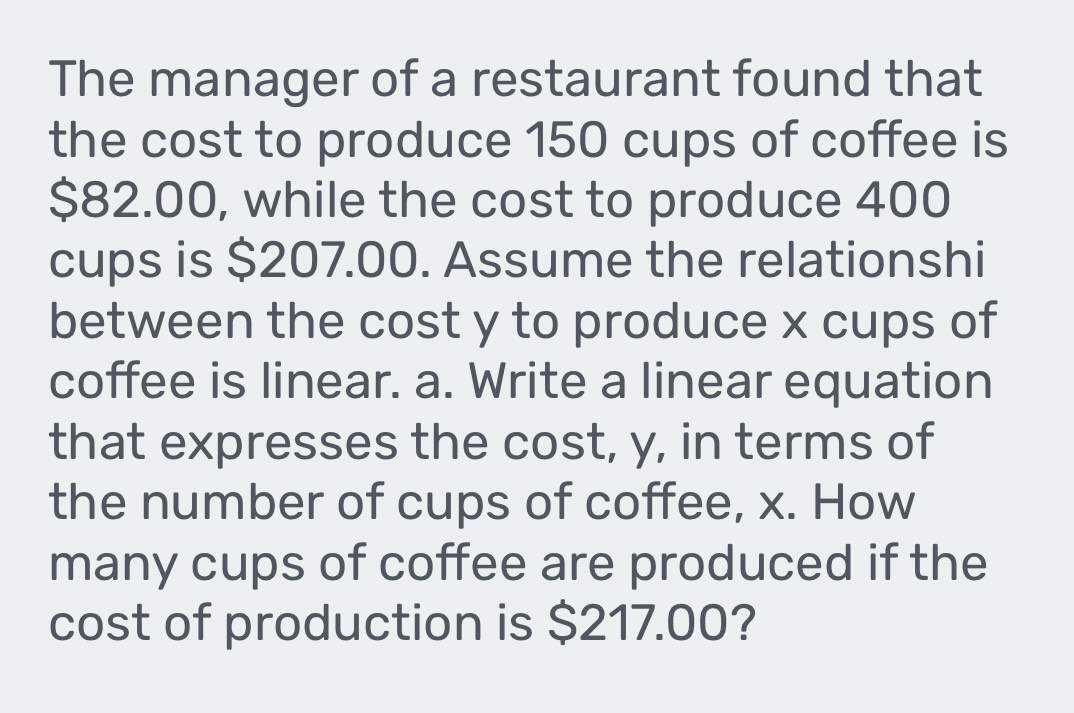 The manager of a restaurant found that 
the cost to produce 150 cups of coffee is
$82.00, while the cost to produce 400
cups is $207.00. Assume the relationshi 
between the cost y to produce x cups of 
coffee is linear. a. Write a linear equation 
that expresses the cost, y, in terms of 
the number of cups of coffee, x. How 
many cups of coffee are produced if the 
cost of production is $217.00?