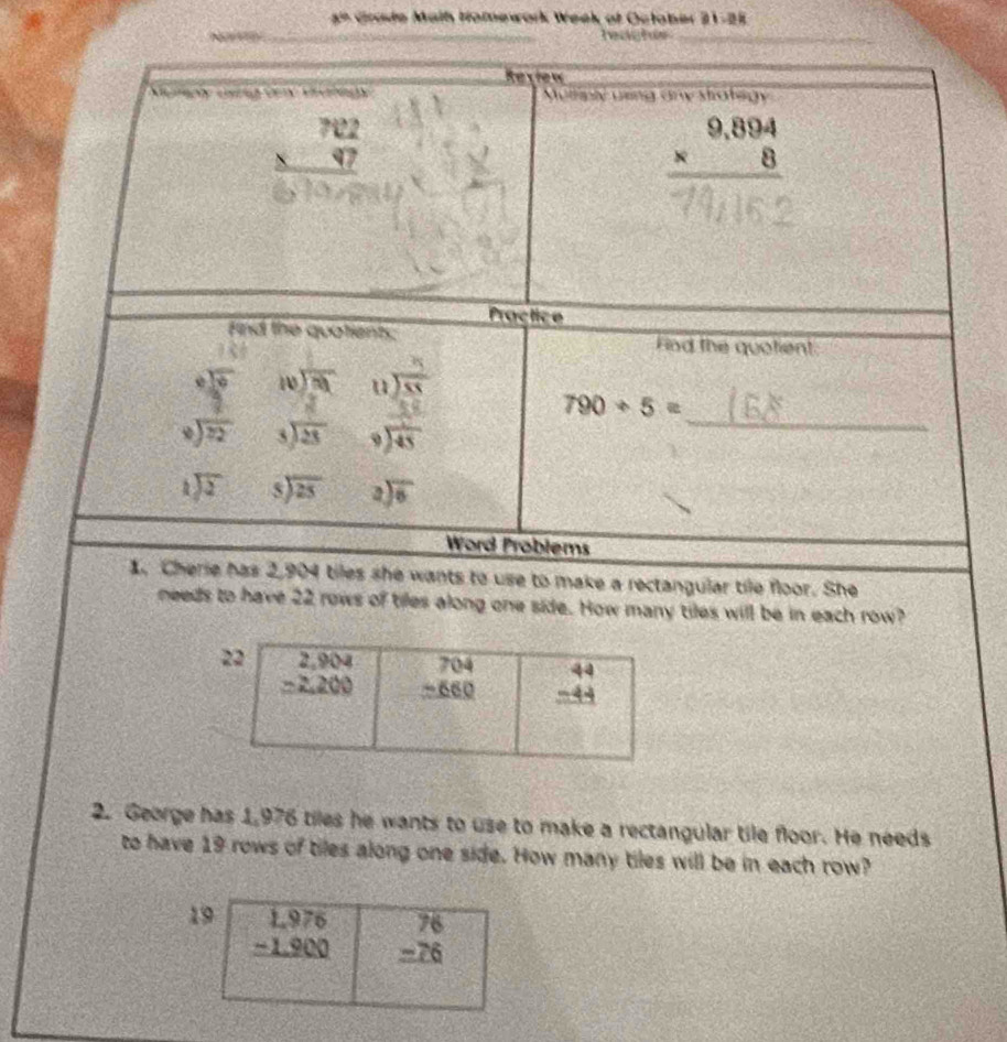 a° *  Ga de  M aih Homework Week of October  2 1 -28
Ns heaghes_
r w
Muliply ueng any strategy
beginarrayr 702 * 97 hline endarray
beginarrayr 9,894 * 8 hline endarray
Practice
Find the quotients Fad the quotient
frac 3 encloselongdiv 55
_
790/ 5=
beginarrayr □ beginarrayr 1encloselongdiv 3 9 8 hline 72endarray beginarrayr 3encloselongdiv 23endarray beginarrayr 1 encloselongdiv 45endarray
beginarrayr 1encloselongdiv 2endarray beginarrayr 5encloselongdiv 25endarray beginarrayr 2encloselongdiv 6endarray
Word Problems
1. Cherie has 2,904 tiles she wants to use to make a rectangular tile floor. She
needs to have 22 rows of tiles along one side. How many tiles will be in each row?
2. George has 1,976 tiles he wants to use to make a rectangular tile floor. He needs
to have 19 rows of tiles along one side. How many tiles will be in each row?