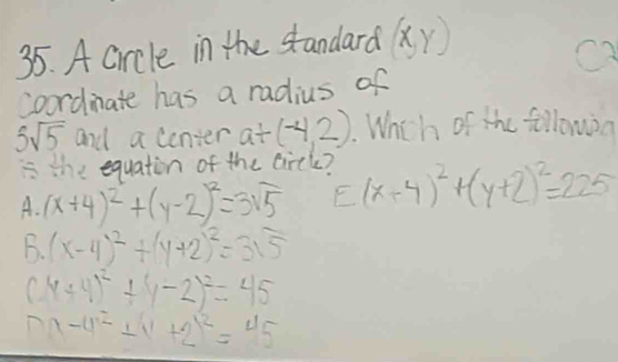 A circle in the standard (x,y)
coordinate has a radius of
5sqrt(5) and a center a+(-4,2). Whch of the  6/16  lowon
is the equaton of the circle?
A. (x+4)^2+(y-2)^2=3sqrt(5) E(x+4)^2+(y+2)^2=225
B. (x-4)^2+(y+2)^2=315
(x+4)^2+(y-2)^2=45
m-x-4^(.2)+2x^2=45