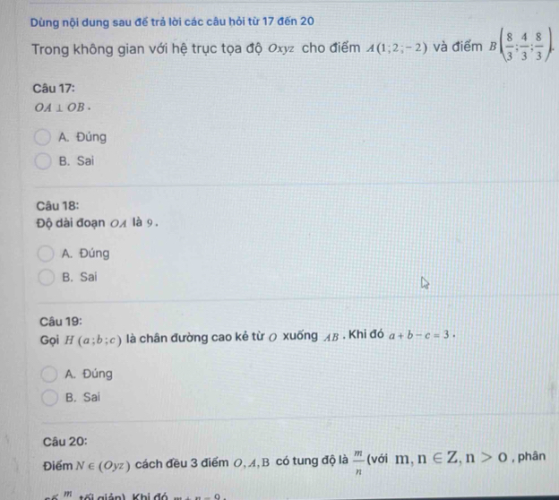 Dùng nội dung sau đế trả lời các câu hỏi từ 17 đến 20
Trong không gian với hệ trục tọa độ Oxyz cho điểm A(1;2;-2) và điểm B( 8/3 ; 4/3 ; 8/3 ). 
Câu 17:
OA⊥ OB.
A. Đúng
B. Sai
Câu 18:
Độ dài đoạn 04 là 9.
A. Đúng
B. Sai
Câu 19:
Gọi H(a;b;c) là chân đường cao kẻ từ ō xuống лβ. Khi đó a+b-c=3.
A. Đúng
B. Sai
Câu 20:
Điểm N∈ (Oyz) cách đều 3 điểm O, A, B có tung độ là  m/n  (với m, n∈ Z, n>0 , phân
ế giản) Khi đó ·s +()-().