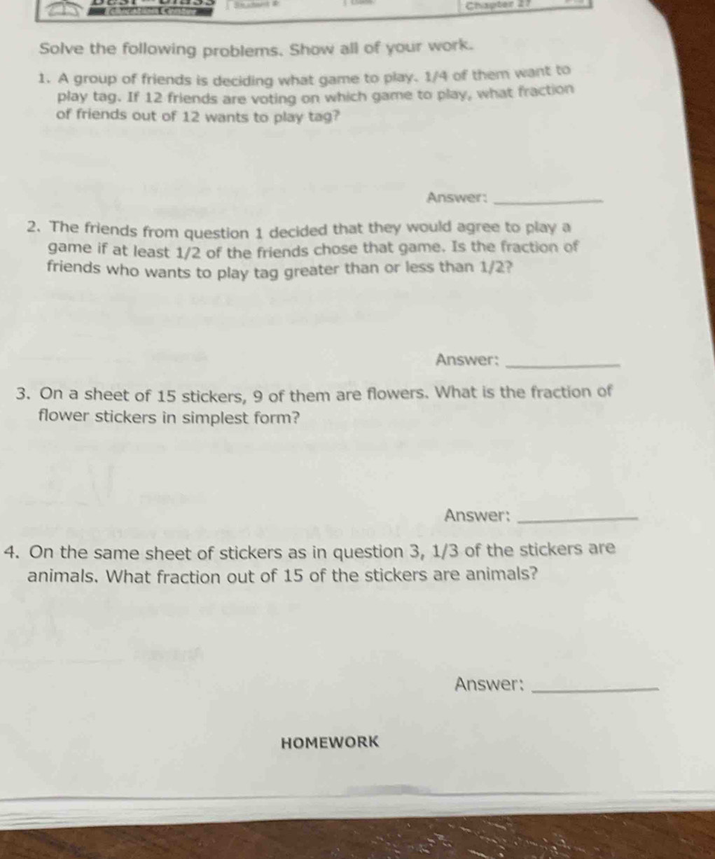 # chng ati ee Cenesthone Chapter 27 
Solve the following problems. Show all of your work. 
1. A group of friends is deciding what game to play. 1/4 of them want to 
play tag. If 12 friends are voting on which game to play, what fraction 
of friends out of 12 wants to play tag? 
Answer:_ 
2. The friends from question 1 decided that they would agree to play a 
game if at least 1/2 of the friends chose that game. Is the fraction of 
friends who wants to play tag greater than or less than 1/2? 
Answer:_ 
3. On a sheet of 15 stickers, 9 of them are flowers. What is the fraction of 
flower stickers in simplest form? 
Answer:_ 
4. On the same sheet of stickers as in question 3, 1/3 of the stickers are 
animals. What fraction out of 15 of the stickers are animals? 
Answer:_ 
HOMEWORK