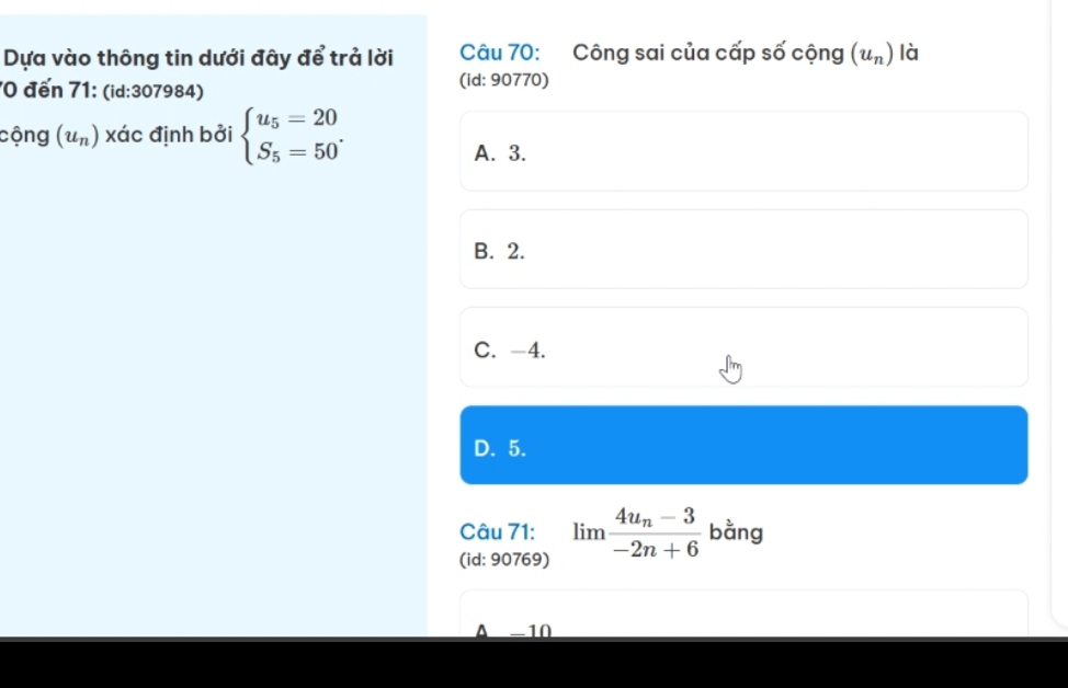 Dựa vào thông tin dưới đây để trả lời Câu 70: Công sai của cấp số cộng (u_n) là
70 đến 71: (id:307984)
(id: 90770)
cộng (u_n) xác định bởi beginarrayl u_5=20 S_5=50endarray..
A. 3.
B. 2.
C. -4.
D. 5.
Câu 71: limlimits frac 4u_n-3-2n+6 bằng
(id: 90769)
A -10