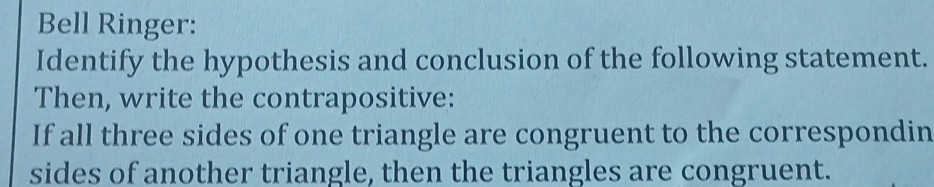 Bell Ringer: 
Identify the hypothesis and conclusion of the following statement. 
Then, write the contrapositive: 
If all three sides of one triangle are congruent to the correspondin 
sides of another triangle, then the triangles are congruent.