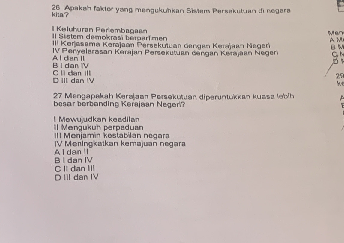 Apakah faktor yang mengukuhkan Sistem Persekutuan di negara
kita?
I Keluhuran Perlembagaan
Men
Il Sistem demokrasi berparlimen A M
III Kerjasama Kerajaan Persekutuan dengan Kerajaan Negeri B M
IV Penyelarasan Kerajan Persekutuan dengan Kerajaan Negeri CM
A l dan II
DN
B I dan IV
C II dan III
29
D III dan IV
ke
27 Mengapakah Kerajaan Persekutuan diperuntukkan kuasa lebih a
besar berbanding Kerajaan Negeri?

I Mewujudkan keadilan
I Mengukuh perpaduan
III Menjamin kestabilan negara
IV Meningkatkan kemajuan negara
A I dan II
B I dan IV
CII dan III
D III dan IV