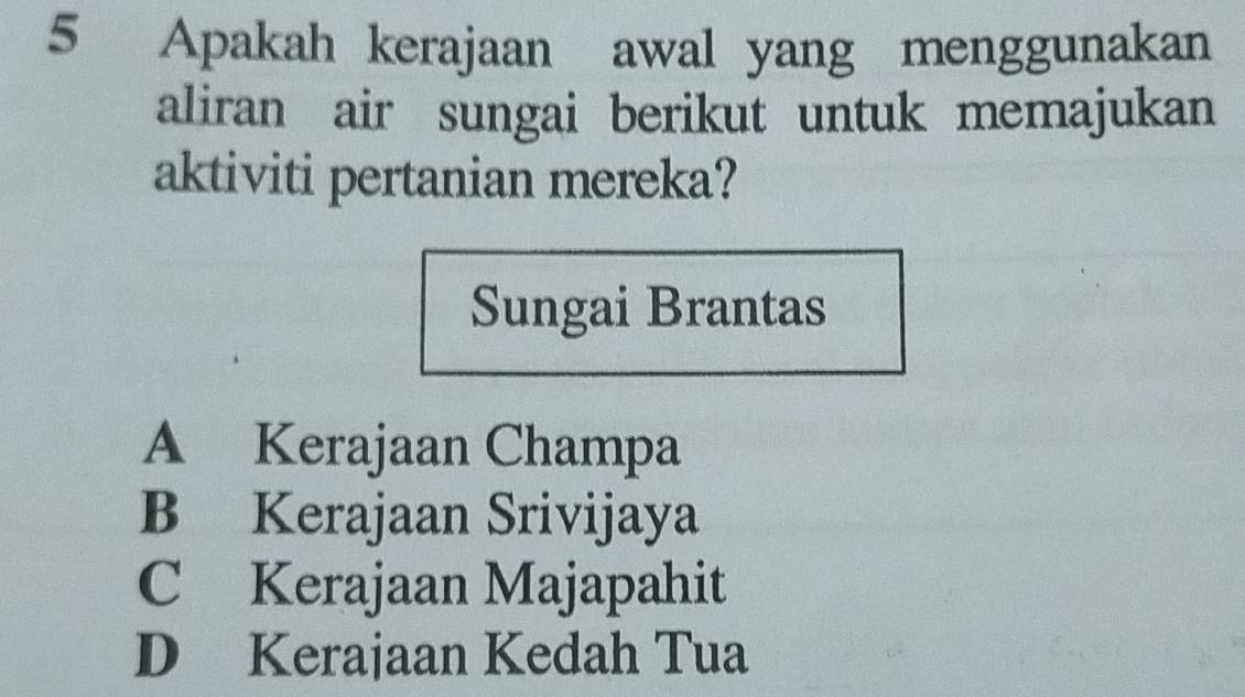 Apakah kerajaan awal yang menggunakan
aliran air sungai berikut untuk memajukan
aktiviti pertanian mereka?
Sungai Brantas
A Kerajaan Champa
B Kerajaan Srivijaya
C Kerajaan Majapahit
D Kerajaan Kedah Tua