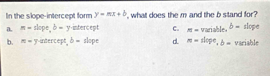 In the slope-intercept form y=mx+b , what does the m and the b stand for?
a. m= : slope, b= y -intercept C. m=variable, b= slope
b. m=y intercept, b= slope d. m=slope, b= variable