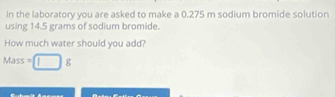 In the laboratory you are asked to make a 0,275 m sodium bromide solution 
using 14.5 grams of sodium bromide. 
How much water should you add?
Mass =□ g