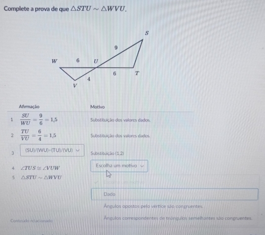 Complete a prova de que △ STUsim △ WVU. 
Afirmação Motivo 
1  SU/WU = 9/6 =1,5 Substituição dos valores dados. 
2  TU/VU = 6/4 =1,5 Substituição dos valores dados. 
3 (SU)/ (WU)=(TU)/(VU) Substituição (1,2)
4 ∠ TUS≌ ∠ VUW Escolha um motivo 
5 △ STUsim △ WVU
Dado 
Ángulos opostos pelo vertice são congruentes 
Conteúdo relacionado Angulos correspondentes de triángulos semelhantes são congruentes.