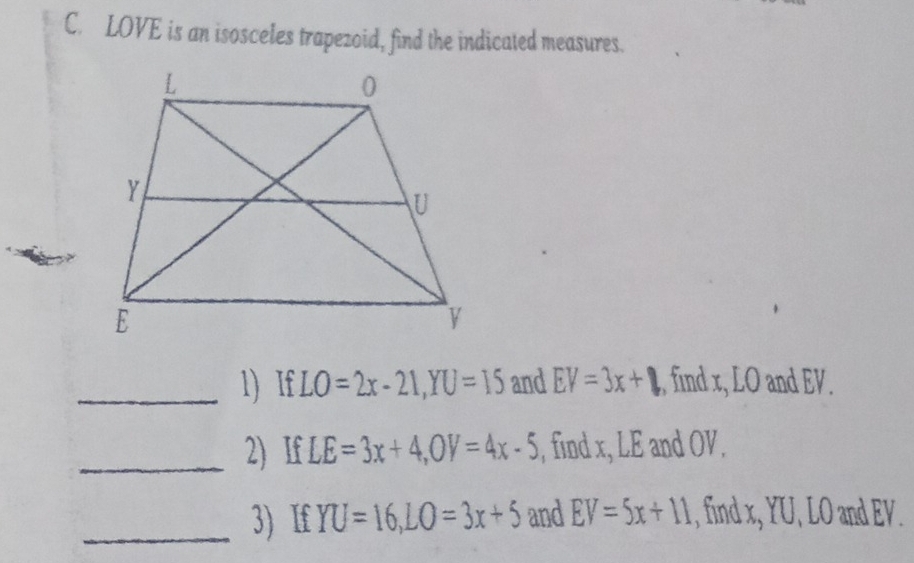 LOVE is an isosceles trapezoid, find the indicated measures. 
_1) If LO=2x-21, YU=15 and EV=3x+ ,, find x, LO and EV. 
_2) If LE=3x+4, OV=4x-5 , find x, LE and OV. 
_3) If YU=16, LO=3x+5 and EV=5x+11 , find x, YU, LO and EV.