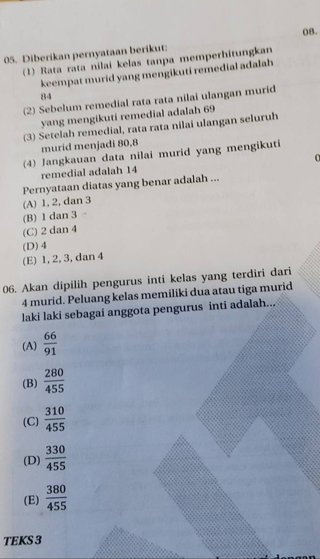 Diberikan pernyataan berikut:
(1) Rata rata nilai kelas tanpa memperhitungkan
keempat murid yang mengikuti remedial adalah
84
(2) Sebelum remedial rata rata nilai ulangan murid
yang mengikuti remedial adalah 69
(3) Setelah remedial, rata rata nilai ulangan seluruh
murid menjadi 80, 8
(4) Jangkauan data nilai murid yang mengikuti
O
remedial adalah 14
Pernyataan diatas yang benar adalah ...
(A) 1, 2, dan 3
(B) 1 dan 3
(C) 2 dan 4
(D) 4
(E) 1, 2, 3, dan 4
06. Akan dipilih pengurus inti kelas yang terdiri dari
4 murid. Peluang kelas memiliki dua atau tiga murid
laki laki sebagai anggota pengurus inti adalah...
(A)  66/91 
(B)  280/455 
(C)  310/455 
(D)  330/455 
(E)  380/455 
TEKS 3