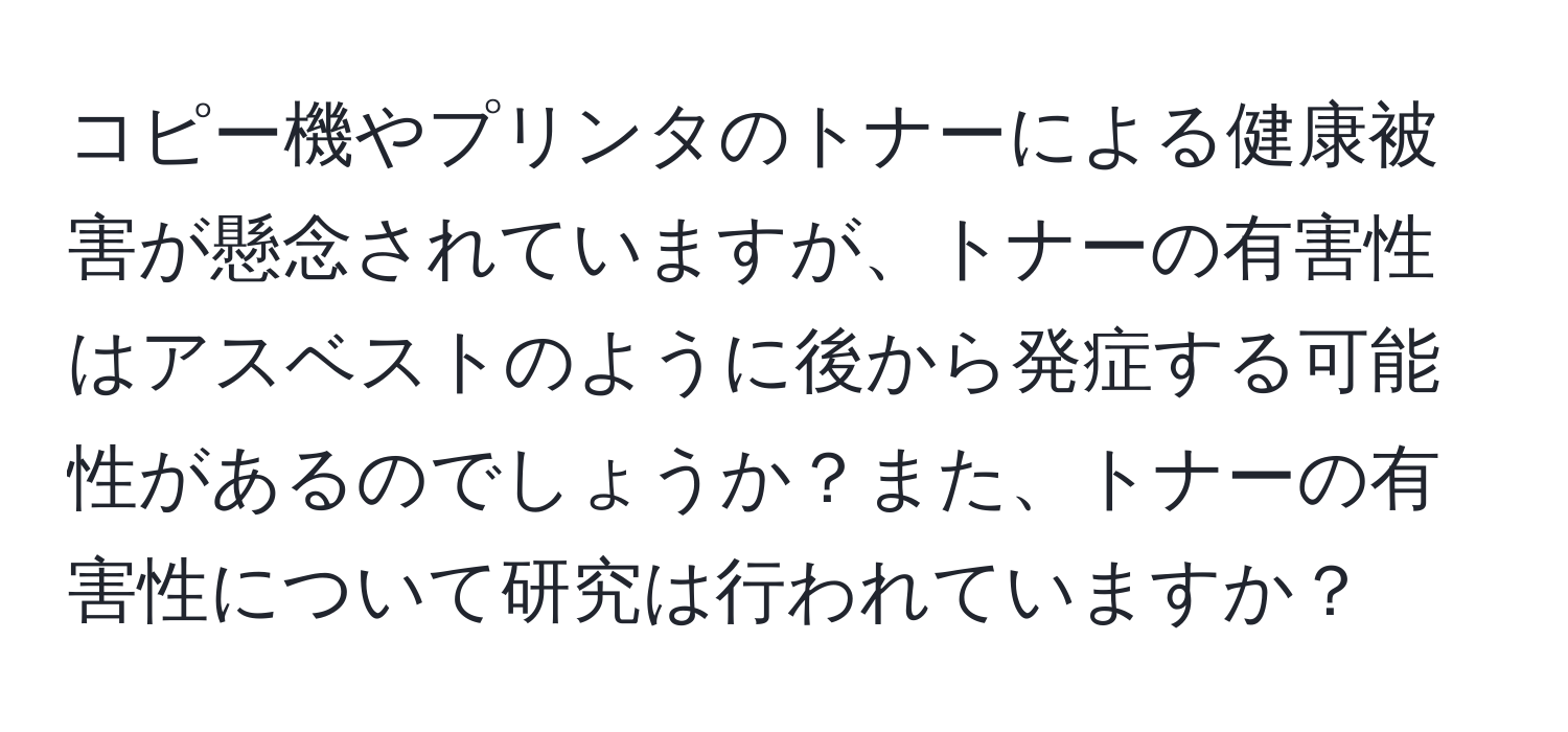 コピー機やプリンタのトナーによる健康被害が懸念されていますが、トナーの有害性はアスベストのように後から発症する可能性があるのでしょうか？また、トナーの有害性について研究は行われていますか？