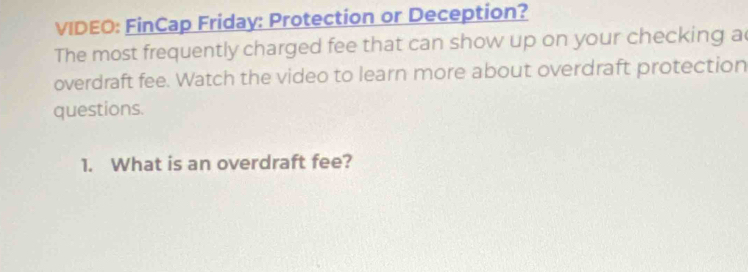 VIDEO: FinCap Friday: Protection or Deception? 
The most frequently charged fee that can show up on your checking a 
overdraft fee. Watch the video to learn more about overdraft protection 
questions. 
1. What is an overdraft fee?