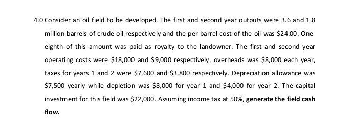 4.0 Consider an oil field to be developed. The first and second year outputs were 3.6 and 1.8
million barrels of crude oil respectively and the per barrel cost of the oil was $24.00. One- 
eighth of this amount was paid as royalty to the landowner. The first and second year
operating costs were $18,000 and $9,000 respectively, overheads was $8,000 each year, 
taxes for years 1 and 2 were $7,600 and $3,800 respectively. Depreciation allowance was
$7,500 yearly while depletion was $8,000 for year 1 and $4,000 for year 2. The capital 
investment for this field was $22,000. Assuming income tax at 50%, generate the field cash 
flow.