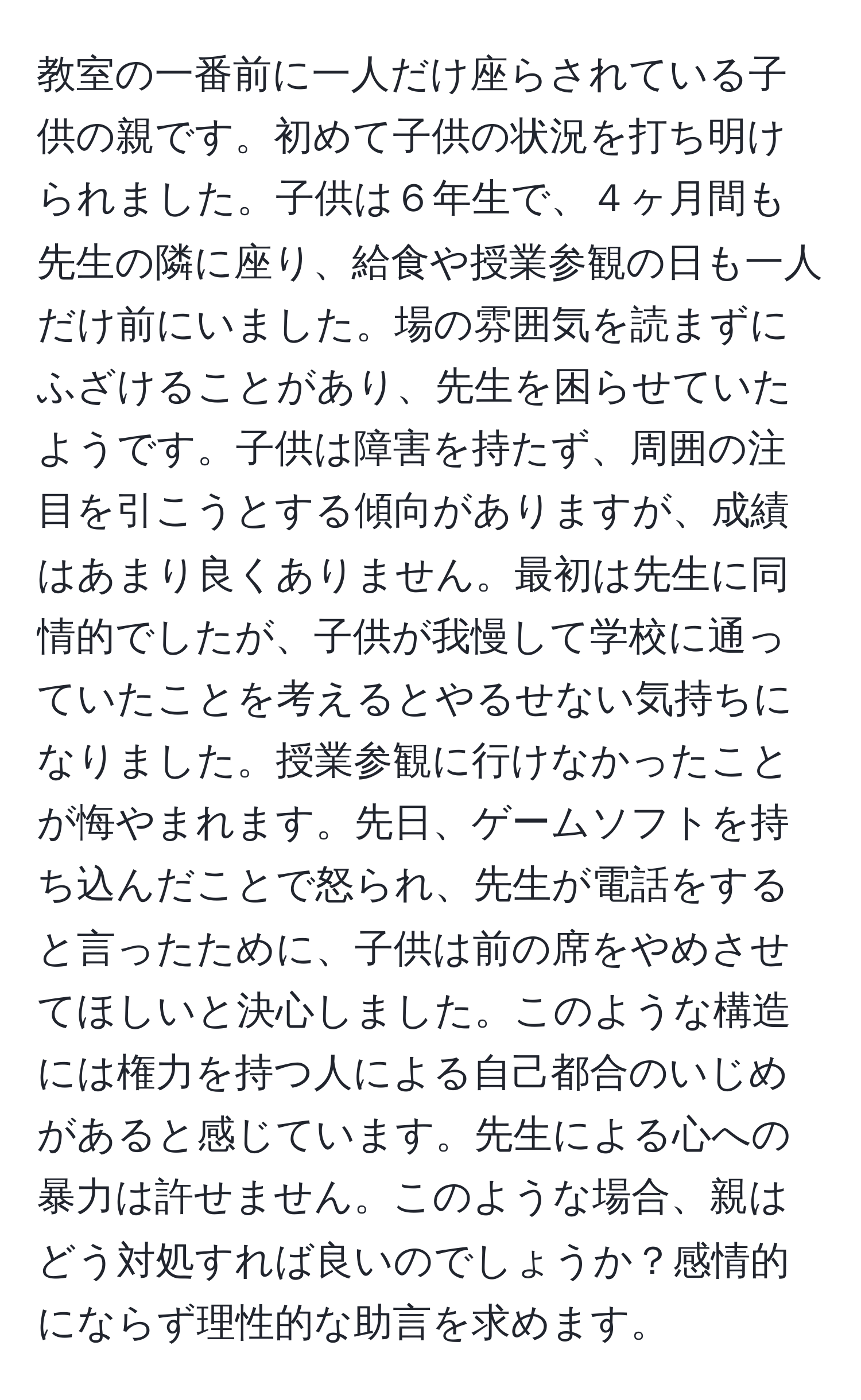 教室の一番前に一人だけ座らされている子供の親です。初めて子供の状況を打ち明けられました。子供は６年生で、４ヶ月間も先生の隣に座り、給食や授業参観の日も一人だけ前にいました。場の雰囲気を読まずにふざけることがあり、先生を困らせていたようです。子供は障害を持たず、周囲の注目を引こうとする傾向がありますが、成績はあまり良くありません。最初は先生に同情的でしたが、子供が我慢して学校に通っていたことを考えるとやるせない気持ちになりました。授業参観に行けなかったことが悔やまれます。先日、ゲームソフトを持ち込んだことで怒られ、先生が電話をすると言ったために、子供は前の席をやめさせてほしいと決心しました。このような構造には権力を持つ人による自己都合のいじめがあると感じています。先生による心への暴力は許せません。このような場合、親はどう対処すれば良いのでしょうか？感情的にならず理性的な助言を求めます。