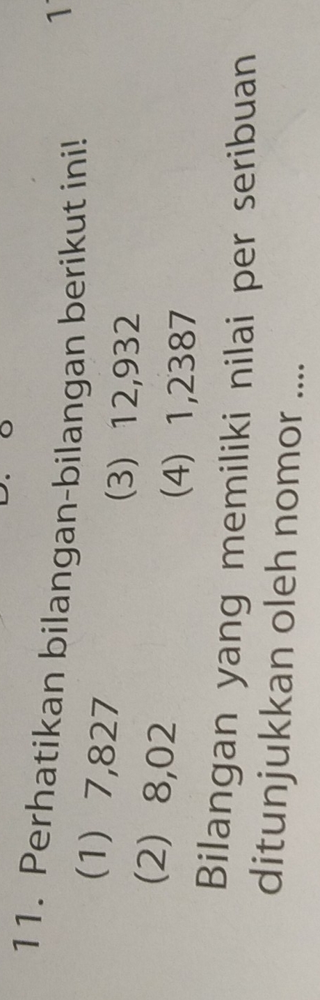 Perhatikan bilangan-bilangan berikut ini! 
1 
(1) 7,827
(3) 12,932
(2) 8,02
(4) 1,2387
Bilangan yang memiliki nilai per seribuan 
ditunjukkan oleh nomor ....