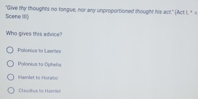 "Give thy thoughts no tongue, nor any unproportioned thought his act." (Act I, * 4
Scene III)
Who gives this advice?
Polonius to Laertes
Polonius to Ophelia
Hamlet to Horatio
Claudius to Hamlet