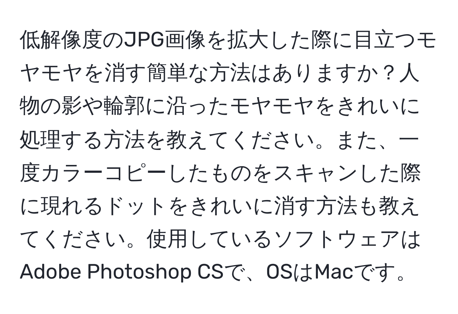 低解像度のJPG画像を拡大した際に目立つモヤモヤを消す簡単な方法はありますか？人物の影や輪郭に沿ったモヤモヤをきれいに処理する方法を教えてください。また、一度カラーコピーしたものをスキャンした際に現れるドットをきれいに消す方法も教えてください。使用しているソフトウェアはAdobe Photoshop CSで、OSはMacです。