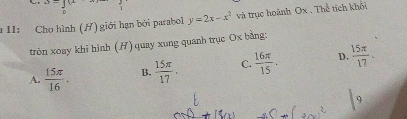 J=∈tlimits _0(x) 1
1 11: Cho hình (H) giới hạn bởi parabol y=2x-x^2 và trục hoành Ox. Thể tích khối
tròn xoay khi hình (H) quay xung quanh trục Ox bằng:
D.  15π /17 .
A.  15π /16 .
B.  15π /17 .
C.  16π /15 . 
9