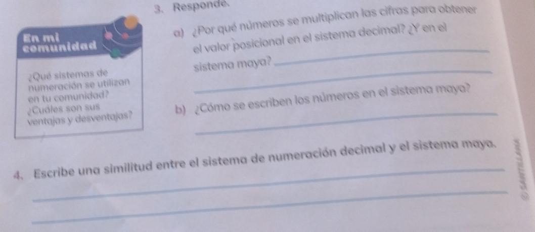 Respondé. 
En mi 
a) ¿Por qué números se multiplican las cifras para obtener 
comunidad 
el valor posicional en el sistema decimal? ¿Y en el 
¿Qué sistemas de sistema maya? 
_ 
numeración se utilizan 
en tu comunidad? 
ventajas y desventajas? b) ¿Cómo se escriben los números en el sistema maya? 
¿Cuáles son sus 
_ 
4. Escribe una similitud entre el sistema de numeración decimal y el sistema maya. 
_