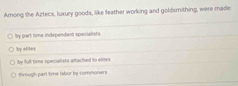 Among the Aztecs, luxury goods, like feather working and goldsmithing, were made:
by part time independent specialists
by elites
by full time specialists attached to elites
through part time labor by commoners