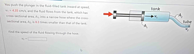 You push the plunger in the fluid-filled tank inward at speed,
v_1=4.35cm/s , and the fluid flows from the tank, which has
cross-sectional area, A_1, into a narrow hose where the cross-
sectional area A_2. is 8.3 times smaller than that of the tank
Find the speed of the fluid flowing through the hose.
v_2=□