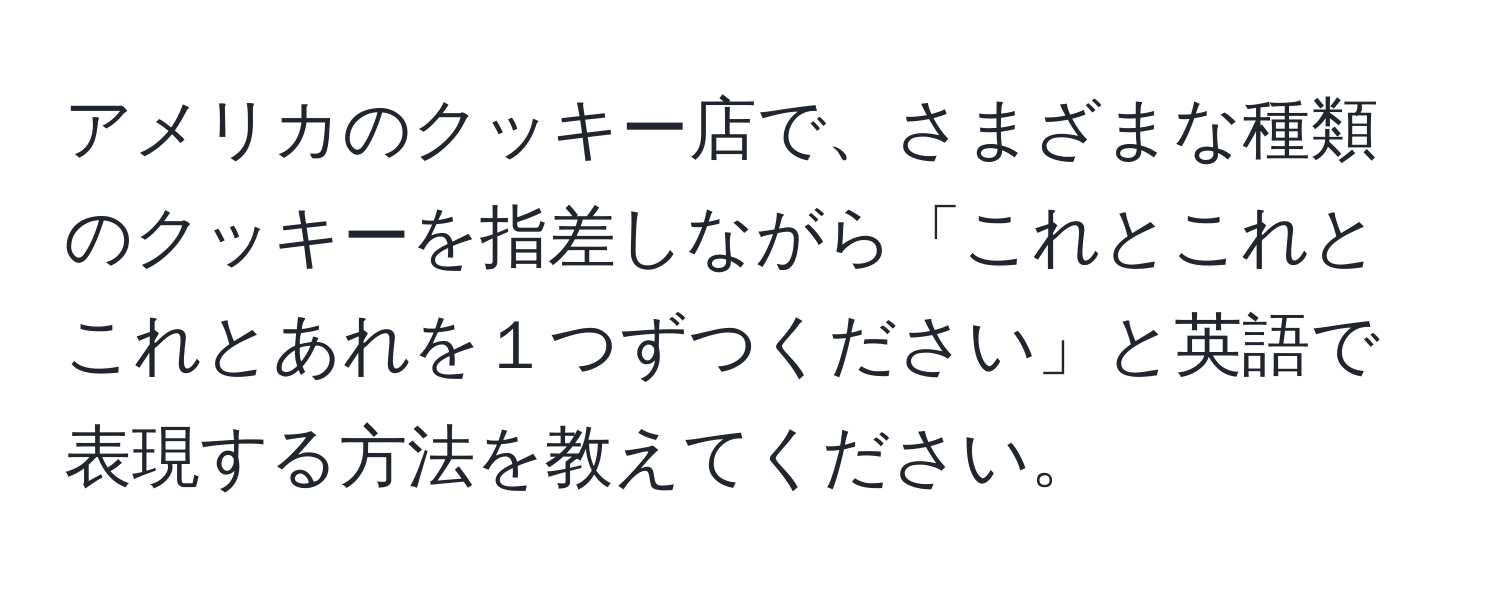 アメリカのクッキー店で、さまざまな種類のクッキーを指差しながら「これとこれとこれとあれを１つずつください」と英語で表現する方法を教えてください。