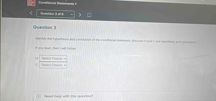 Conditional Statements 1 
Question 3 of 6 
Question 3 
ldentify the hypothesis and conclusion of the conditional statement. (Assume H and C are hypothesis and conclusion.) 
If you lead, then I will follow. 
H: Select Choice 
C: Select Choice 
Need help with this question?