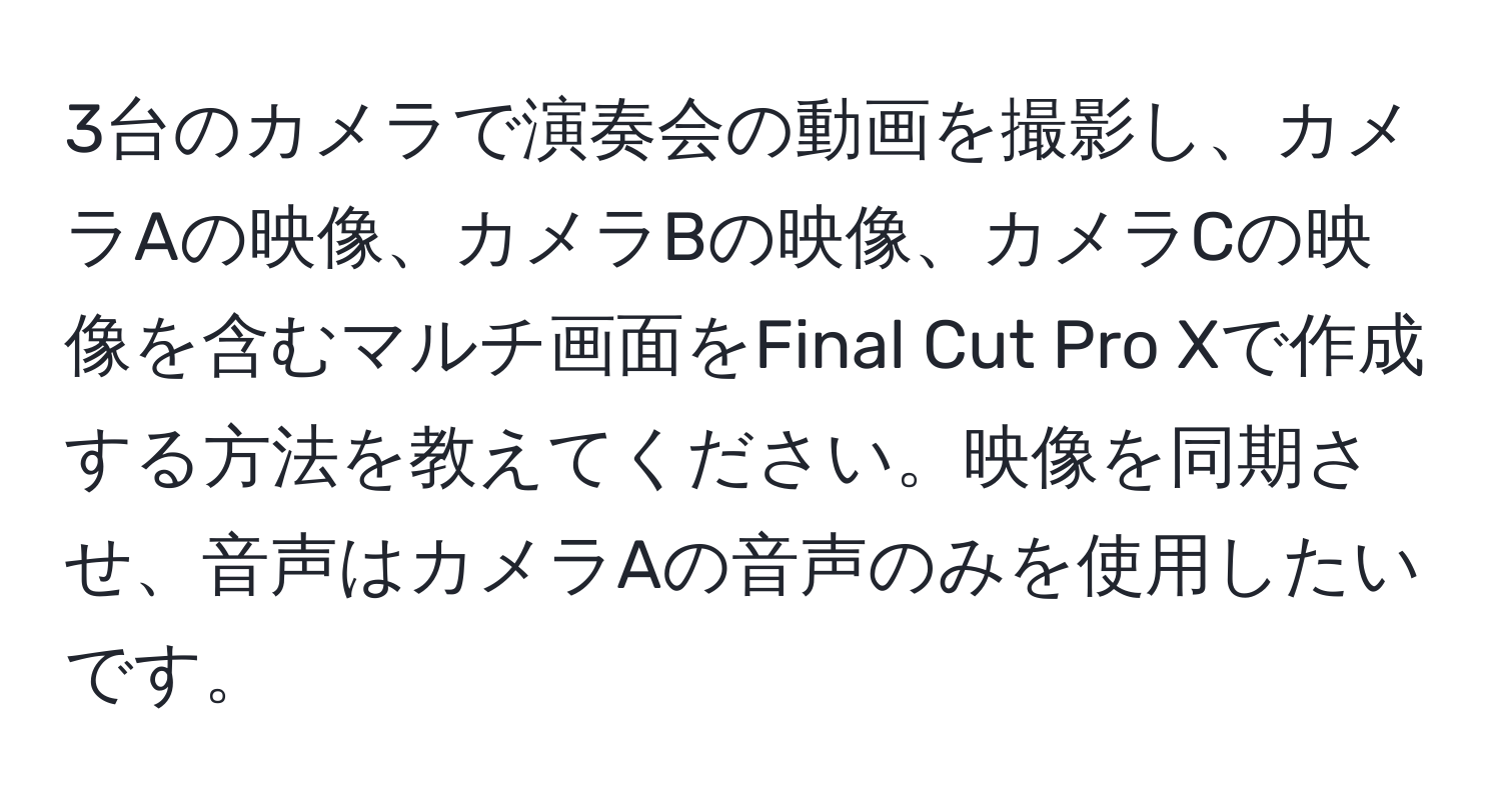 3台のカメラで演奏会の動画を撮影し、カメラAの映像、カメラBの映像、カメラCの映像を含むマルチ画面をFinal Cut Pro Xで作成する方法を教えてください。映像を同期させ、音声はカメラAの音声のみを使用したいです。