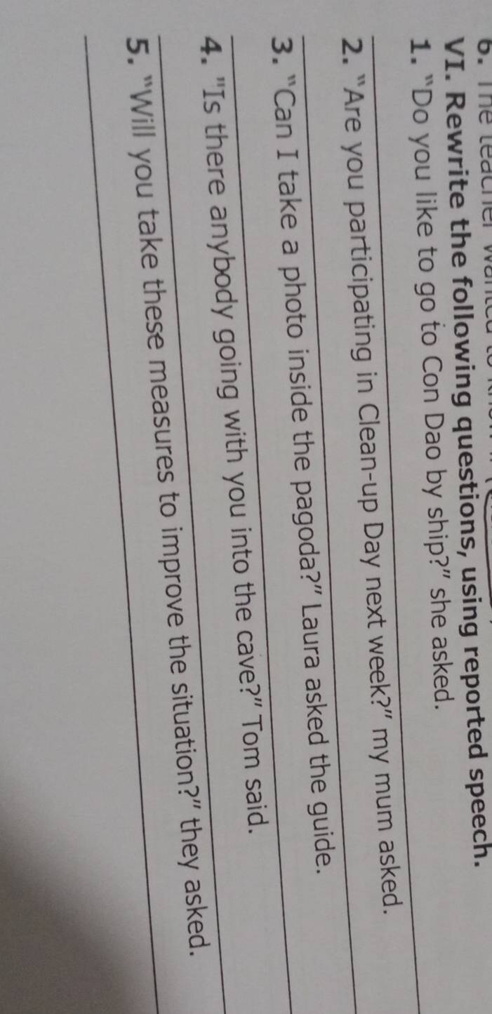 The teacher wa 
VI. Rewrite the following questions, using reported speech. 
_ 
1. “Do you like to go to Con Dao by ship?” she asked. 
_ 
2. “Are you participating in Clean-up Day next week?” my mum asked. 
_ 
3. “Can I take a photo inside the pagoda?” Laura asked the guide. 
_4. "Is there anybody going with you into the cave?" Tom said. 
_5. “Will you take these measures to improve the situation?” they asked.