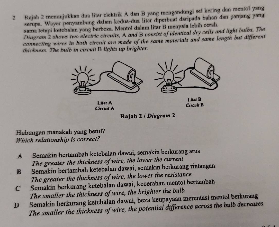 Rajah 2 menunjukkan dua litar elektrik A dan B yang mengandungi sel kering dan mentol yang
serupa. Wayar penyambung dalam kedua-dua litar diperbuat daripada bahan dan panjang yang
sama tetapi ketebalan yang berbeza. Mentol dalam litar B menyala lebih cerah.
Diagram 2 shows two electric circuits, A and B consist of identical dry cells and light bulbs. The
connecting wires in both circuit are made of the same materials and same length but different
thickness. The bulb in circuit B lights up brighter.
Litar A Litar B
Circuit A Circuit B
Rajah 2 / Diagram 2
Hubungan manakah yang betul?
Which relationship is correct?
A Semakin bertambah ketebalan dawai, semakin berkurang arus
The greater the thickness of wire, the lower the current
B Semakin bertambah ketebalan dawai, semakin berkurang rintangan
The greater the thickness of wire, the lower the resistance
C Semakin berkurang ketebalan dawai, kecerahan mentol bertambah
The smaller the thickness of wire, the brighter the bulb
D Semakin berkurang ketebalan dawai, beza keupayaan merentasi mentol berkurang
The smaller the thickness of wire, the potential difference across the bulb decreases