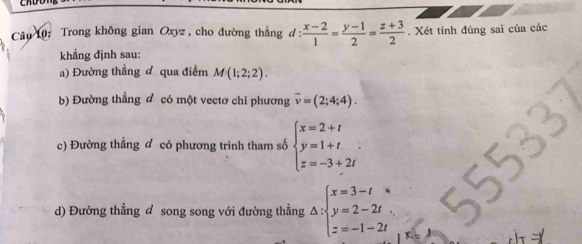 Câu 10; Trong không gian Oxyz , cho đường thắng d :  (x-2)/1 = (y-1)/2 = (z+3)/2 . Xét tính đúng sai của các 
khẳng định sau: 
a) Đường thẳng đ qua điểm M(1;2;2). 
b) Đường thẳng đ có một vectơ chỉ phương vector v=(2;4;4). 
c) Đường thẳng đ có phương trình tham số beginarrayl x=2+t y=1+t z=-3+2tendarray.. 
d) Đường thẳng đ song song với đường thẳng Delta :beginarrayl x=3-t y=2-2t. z=-1-2tendarray.