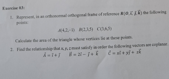 Represent, in an orthonormal orthogonal frame of reference R(0,vector i,vector j,vector k) the following 
points:
A(4,2,-1)B(2,3,5) C(3,6,5)
Calculate the area of the triangle whose vertices lie at these points. 
2. Find the relationship that x, y, z must satisfy in order the following vectors are coplanar.
vector A=vector l+vector j vector B=2vector i-vector j+vector k vector C=xvector i+yvector j+zvector k