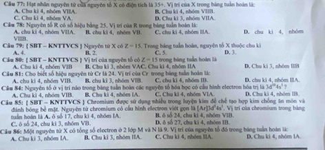 Hạt nhân nguyên tử của nguyên tổ X có điện tích là 35 ++. Vị trí của X trong băng tuần hoàn là
C. Chu ki 4, nhóm VA. A. Chu ki 4, nhóm VIIA. B. Chu ki 4, nhóm VIIB.
Cầu 78: Nguyên tổ R có số hiệu bằng 25. Vị trí của R trong bảng tuần hoàn là: D, Chu kì 3, nhóm VIIA.
√IIB. A. chu kì 4, nhóm VIIA B. chu ki 4, nhóm VB. C, chu kì 4, nhóm IIA. D. chu kì 4, nhóm
Z=15
Câu 79:  SBT - KNTTVCS  Nguyên tứ X có B. 2. . Trong bảng tuần hoàn, nguyên tố X thuộc chu ki D. 3.
A. 4. C. 5.
Z-15
A. Chu kĩ 4. nhó VIB trong bảng tuần hoàn là
Câu 80:  SBT - KNTTVCS  Vị trí của nguyên tổ có  B, Chu ki 3, nhóm VAC, Chu ki 4, nhóm IIA
Câu 81: Cho biết số hiệu nguyên từ Cr là 24. Vị trí của Cr trong bảng tuần hoàn là: D. Chu ki 3, nhóm IB
A. chu ki 4, nhóm VIB. B. chu ki 3, nhóm VIB. C. chu kì 4, nhóm IB. D. chu kì 4, nhóm IIA.
3d^(10)4s^1 ?
Câu 84: Nguyên tổ ở vị trí nào trong bảng tuần hoàn các nguyên tổ hóa học có cầu hình electron hóa trị là D. Chu kì 4, nhóm IB.
A. Chu kì 4, nhóm VIB. B. Chu kì 4, nhóm IA. C. Chu kì 4, nhóm VIA.
Câu 85:  SBT - KNTT vcy S J Chromium được sử dụng nhiều trong luyện kim để chế tạo hợp kim chống ăn mòn và
đánh bóng bê mặt. Nguyên tử chromium cổ cầu hình electron việt gọn là [Ar]3d^54s^1. Vị trí của chromium trong bảng
tuần hoàn là A. ô số 17, chu ki 4, nhóm IA. B, ô số 24, chu kỉ 4, nhóm VIB.
C. ô số 24, chu kì 3, nhóm VB. D. ô số 27, chu kì 4, nhóm IB
Câu 86: Một nguyên từ X có tổng số electron ở 2 lớp M và N là 9. Vị trí của nguyên tổ đó trong bảng tuần hoàn là:
A. Chu ki 3. nhóm IA B. Chu ki 3, nhóm IIA. C. Chu ki 4, nhóm IIA. D. Chu kì 4, nhóm lA.