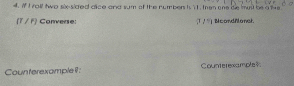 If I roll two six-sided dice and sum of the numbers is 11, then one die must be a five. 
(T / F) Converse: (T / F) Biconditional: 
Counterexample?: Counterexample?: