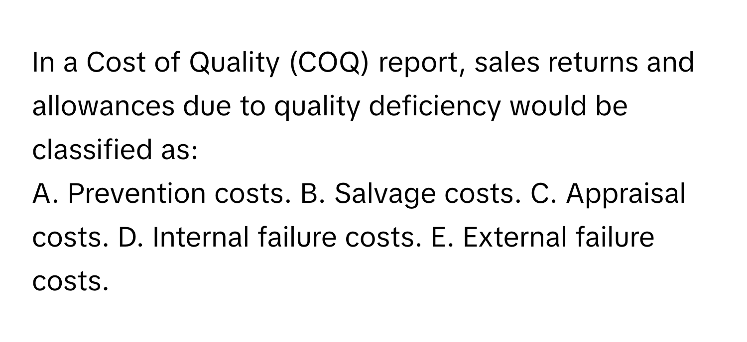 In a Cost of Quality (COQ) report, sales returns and allowances due to quality deficiency would be classified as:

A. Prevention costs. B. Salvage costs. C. Appraisal costs. D. Internal failure costs. E. External failure costs.