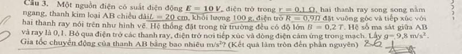 Cầu 3. Một nguồn điện có suất điện động E=10V điện trở trong r=0.1Omega ,hai thanh ray song song nằm 5
ngang, thanh kim loại AB chiều daiL=20cm , khối lượng 100 g, điện trở R=0,9Omega d lặt vuông gốc và tiếp xúc với 
hai thanh ray nói trên như hình vẽ. Hệ thống đặt trong từ trường đều có độ lớn B=0,2T. Hệ số ma sát giữa AB
và ray là 0, 1. Bỏ qua điện trở các thanh ray, điện trở nơi tiếp xúc và dòng điện cảm ứng trong mạch. Lấy g=9.8m/s^2. 
Gia tốc chuyển động của thanh AB bằng bao nhiêu m/s^2 *? (Kết quả làm tròn đến phần nguyên)