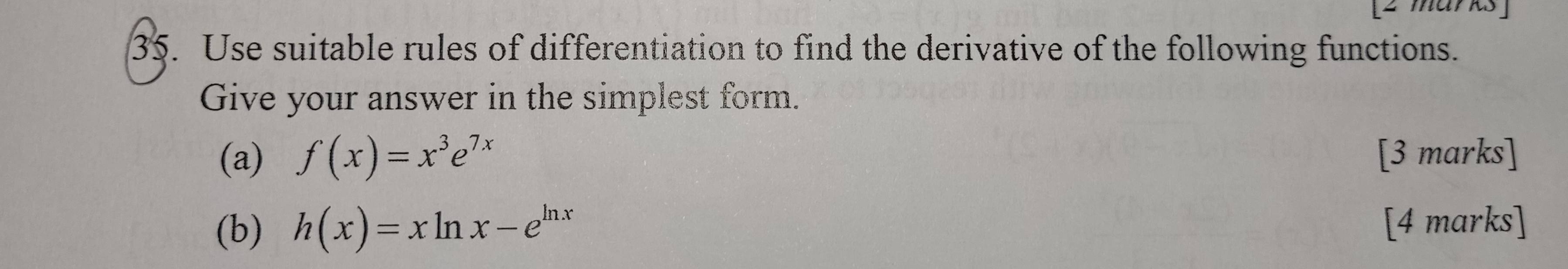 Use suitable rules of differentiation to find the derivative of the following functions. 
Give your answer in the simplest form. 
(a) f(x)=x^3e^(7x) [3 marks] 
(b) h(x)=xln x-e^(ln x)
[4 marks]