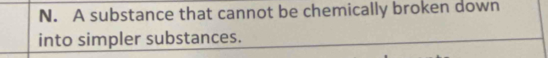 N. A substance that cannot be chemically broken down
into simpler substances.