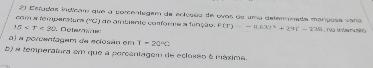 Estudos indicam que a porcentagem de eclosão de ovos de uma determinada mariposa varia 
com a temperatura (^circ C) do ambiente conforme a função: P(T)=-0,63T^2+29T-238 , no intervalo
15 . Determine: 
a) a porcentagem de eclosão em T=20°C
b) a temperatura em que a porcentagem de eclosão é máxima.