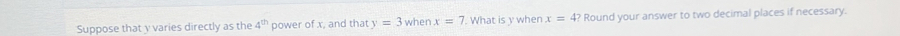 Suppose that γ varies directly as the 4^(th) power of x, and that y=3 when x=7. What is y when x=4? Round your answer to two decimal places if necessary.