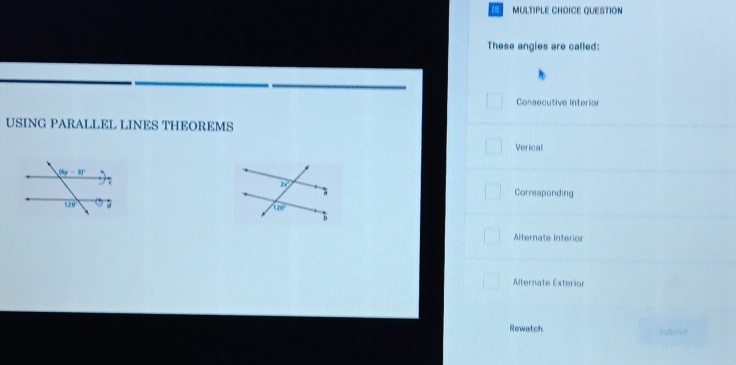 QUESTION
These angles are called:
Consecutive Interio
USING PARALLEL LINES THEOREMS
Verical
Correaponding
Alternate Interior
Alternate Exterior
Rewatch
