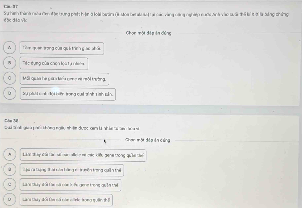 Sự hình thành màu đen đặc trưng phát hiện ở loài bướm (Biston betularia) tại các vùng công nghiệp nước Anh vào cuối thế kí XIX là bằng chứng
độc đáo về:
Chọn một đáp án đúng
A Tầm quan trọng của quá trình giao phối.
B Tác dụng của chọn lọc tự nhiên.
C Mối quan hệ giữa kiểu gene và môi trường.
D Sự phát sinh đột biển trong quá trình sinh sản.
Câu 38
Quá trình giao phối không ngẫu nhiên được xem là nhân tố tiến hóa vì:
Chọn một đáp án đúng
A Làm thay đổi tần số các allele và các kiểu gene trong quần thế
B Tạo ra trạng thái cân bằng di truyền trong quần thế
C Làm thay đổi tần số các kiểu gene trong quần thế
D Làm thay đổi tần số các allele trong quần thế