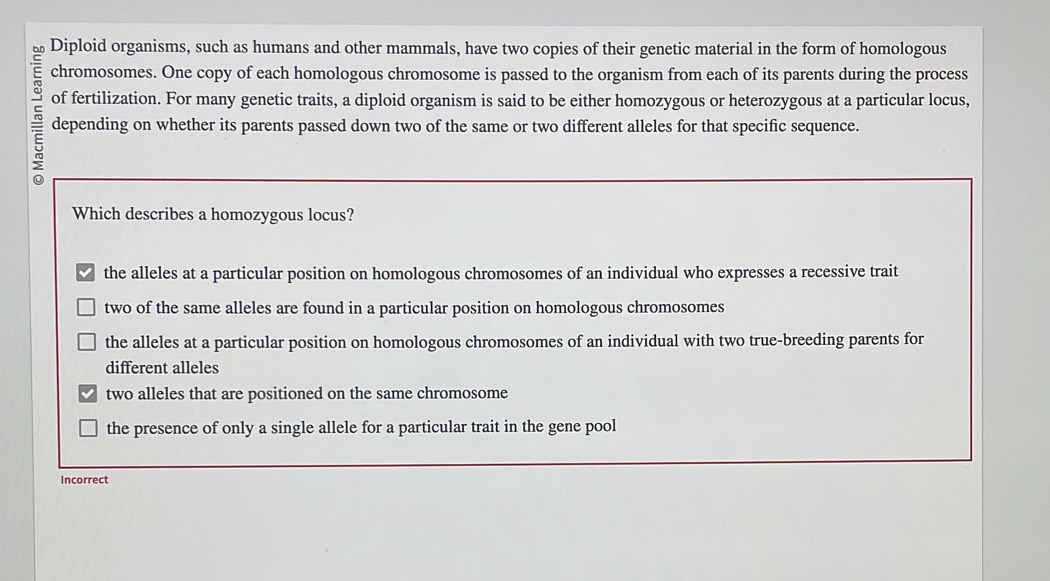 Diploid organisms, such as humans and other mammals, have two copies of their genetic material in the form of homologous
chromosomes. One copy of each homologous chromosome is passed to the organism from each of its parents during the process
of fertilization. For many genetic traits, a diploid organism is said to be either homozygous or heterozygous at a particular locus,
depending on whether its parents passed down two of the same or two different alleles for that specific sequence.
Which describes a homozygous locus?
the alleles at a particular position on homologous chromosomes of an individual who expresses a recessive trait
two of the same alleles are found in a particular position on homologous chromosomes
the alleles at a particular position on homologous chromosomes of an individual with two true-breeding parents for
different alleles
two alleles that are positioned on the same chromosome
the presence of only a single allele for a particular trait in the gene pool
Incorrect