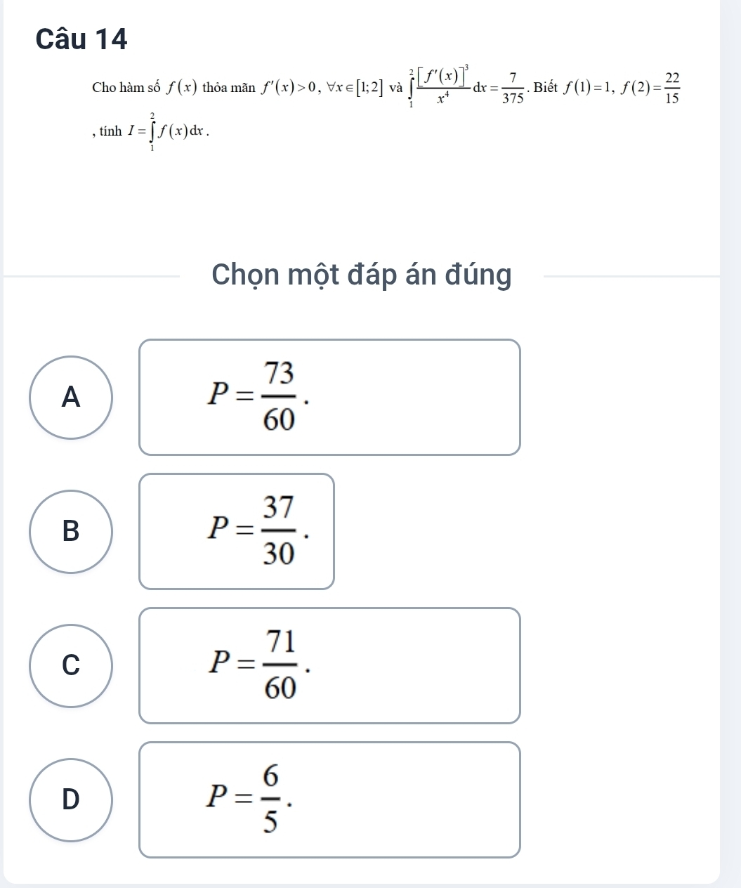 Cho hàm số f(x) thỏa mãn f'(x)>0, forall x∈ [1;2] và ∈tlimits _1^(2frac [f'(x)]^-3)x^4dx= 7/375 . Biết f(1)=1, f(2)= 22/15 
, tính I=∈tlimits _1^(2f(x)dx. 
Chọn một đáp án đúng
A
P=frac 73)60.
B
P= 37/30 .
C
P= 71/60 .
D
P= 6/5 .